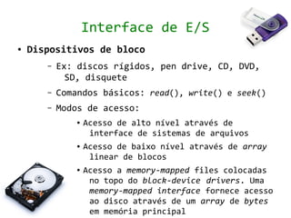 Interface de E/S
●   Dispositivos de bloco
       –   Ex: discos rígidos, pen drive, CD, DVD,
             SD, disquete
       –   Comandos básicos: read(), write() e seek()
       –   Modos de acesso:
               ●   Acesso de alto nível através de
                    interface de sistemas de arquivos
               ●   Acesso de baixo nível através de array
                    linear de blocos
               ●   Acesso a memory-mapped files colocadas
                    no topo do block-device drivers. Uma
                    memory-mapped interface fornece acesso
                    ao disco através de um array de bytes
                    em memória principal
 
