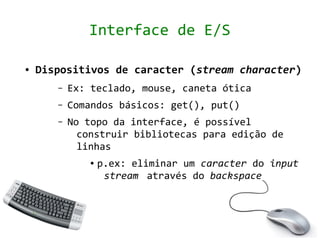 Interface de E/S

●   Dispositivos de caracter (stream character)
       –   Ex: teclado, mouse, caneta ótica
       –   Comandos básicos: get(), put()
       –   No topo da interface, é possível
             construir bibliotecas para edição de
             linhas
               ●   p.ex: eliminar um caracter do input
                    stream através do backspace
 