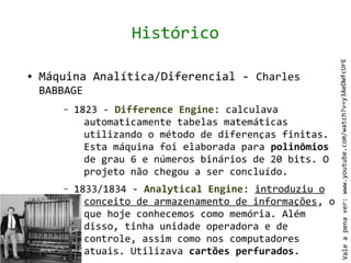 Histórico




                                                           Vale a pena ver: www.youtube.com/watch?v=y3AeDWfcUrE
●   Máquina Analítica/Diferencial - Charles
    BABBAGE
       –   1823 - Difference Engine: calculava
             automaticamente tabelas matemáticas
             utilizando o método de diferenças finitas.
             Esta máquina foi elaborada para polinômios
             de grau 6 e números binários de 20 bits. O
             projeto não chegou a ser concluído.
       –   1833/1834 - Analytical Engine: introduziu o
             conceito de armazenamento de informações, o
             que hoje conhecemos como memória. Além
             disso, tinha unidade operadora e de
             controle, assim como nos computadores
             atuais. Utilizava cartões perfurados.
 