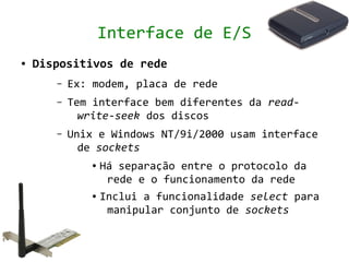 Interface de E/S
●   Dispositivos de rede
       –   Ex: modem, placa de rede
       –   Tem interface bem diferentes da read-
             write-seek dos discos
       –   Unix e Windows NT/9i/2000 usam interface
             de sockets
              ● Há separação entre o protocolo da
                 rede e o funcionamento da rede
              ● Inclui a funcionalidade select para


                 manipular conjunto de sockets
 