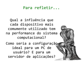 Para refletir...

  Qual a influência que
  cada dispositivo mais
 comumente utilizado tem
na performance do sistema
      computacional?
Como seria a configuração
   ideal para um PC de
    usuário? E para um
 servidor de aplicações?
 
