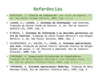 Referências
●   BROKSHEAR, J. Ciência da Computação: uma visão abrangente. 7.
    ed. São Paulo: Artmed Editora, 2003. Cap. 1 e 2
●   LAUDON, K.; LAUDON, J. Sistemas de Informação: com Internet.
    Tradução de Dalton Conde de Alencar. 4. ed. Rio de Janeiro:
    Editora LTC, 1999. Cap. 4
●   O'BRIEN, J. Sistemas de Informação e as decisões gerenciais na
    era da Internet. Tradução de Célio Knipel Moreira e Cid Knipel
    Moreira. 2. ed. São Paulo: Saraiva, 2004. Cap. 3
●   SILBERSCHATZ, A.; GALVIN, P.; GAGNE, G. Sistemas operacionais
    com Java. Tradução de Daniel Vieira. Revisão técnica de Sérgio
    Guedes de Souza. 7. ed. Revista e ampliada. Rio de Janeiro:
    Elsevier, 2008. Cap. 13
●   TANENBAWN, A. Organização Estruturada de Computadores.
    Tradução de Hélio Marques Sobrinho e Luiz Fernando Costa. 3.
    ed. Rio de Janeiro: Prentice Hall, 1992. Cap. 1 e 2
●   TANENBAWN, A. Sistemas operacionais Modernos. Tradução de Nery
    Machado Filho. Rio de Janeiro: Prentice Hall, 1995. Cap. 5
 