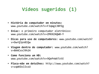 Vídeos sugeridos (1)

●   História do computador em minutos:
    www.youtube.com/watch?v=F3qWg1JBPZg
●   Eniac: o primeiro computador eletrônico:
    www.youtube.com/watch?v=ZMXXZAQW0-Y
●   Dicas para uso de computadores: www.youtube.com/watch?
    v=DwrQJpn0IQw
●   Viagem dentro do computador: www.youtube.com/watch?
    v=0A4CxxJ9h24
●   Como funciona um HD:
    www.youtube.com/watch?v=9QePnWV7ztE
●   Placa-mãe em detalhes: http://www.youtube.com/watch?
    v=zqWKDzlIssU
 