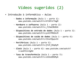 Vídeos sugeridos (2)
●   Introdução à informática – Aulas
        –   Dados e informação (Aula 1 – parte 1):
              www.youtube.com/watch?v=hF3KPvF7mgM
        –   Hardware e softwares (Aula 1 – parte 2):
              www.youtube.com/watch?v=_Fl9wC0b81A
        –   Dispositivos de entrada de dados (Aula 1 – parte 3):
              www.youtube.com/watch?v=yvkIfMX6kcM
        –   Dispositivos de saída de dados (Aula 1 – parte 4):
              www.youtube.com/watch?v=t5nofQupvt4
        –   Periféricos (Aula 1 – parte 5):
              www.youtube.com/watch?v=jYsP_RGqXyM
        –   Clock (Aula 1 – parte 6): www.youtube.com/watch?
              v=ax6f1lnJgXU
        –   Taxa de transferência (Aula 1 – parte 7):
              www.youtube.com/watch?v=z2k6x8RGMyA
 