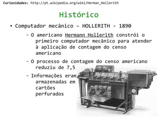 Curiosidades: http://pt.wikipedia.org/wiki/Herman_Hollerith


                            Histórico
   ●   Computador mecânico – HOLLERITH - 1890
           –   O americano Hermann Hollerith constrói o
                 primeiro computador mecânico para atender
                 à aplicação de contagem do censo
                 americano
           –   O processo de contagem do censo americano
                 reduziu de 7,5 para 2,5 anos
           –   Informações eram
                 armazenadas em
                 cartões
                 perfurados
 