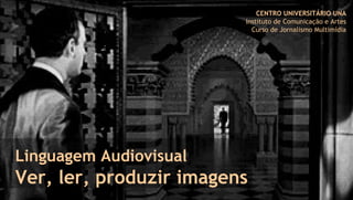 Linguagem Audiovisual
Ver, ler, produzir imagens
CENTRO UNIVERSITÁRIO UNA
Instituto de Comunicação e Artes
Curso de Jornalismo Multimídia
 