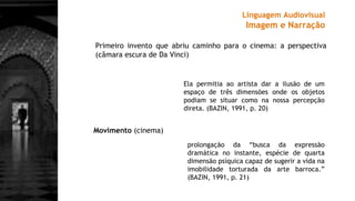 Linguagem Audiovisual
Imagem e Narração
Primeiro invento que abriu caminho para o cinema: a perspectiva
(câmara escura de Da Vinci)
prolongação da “busca da expressão
dramática no instante, espécie de quarta
dimensão psíquica capaz de sugerir a vida na
imobilidade torturada da arte barroca.”
(BAZIN, 1991, p. 21)
Ela permitia ao artista dar a ilusão de um
espaço de três dimensões onde os objetos
podiam se situar como na nossa percepção
direta. (BAZIN, 1991, p. 20)
Movimento (cinema)
 