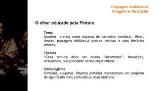O olhar educado pela Pintura
Tema
Quadros (telas) como espaços de narrativa (realista). Mitos,
lendas, passagens bíblicas.A pintura realista e suas histórias
míticas.
Técnica
“Cada pintura deve ser criada fisicamente”. Inovações,
virtuosismo, subjetividade versus objetividade.
Simbologismo
Símbolos, alegorias. Objetos pintados representam um conjunto
de significado mais profundo ou mais abstrato.
Linguagem Audiovisual
Imagem e Narração
 