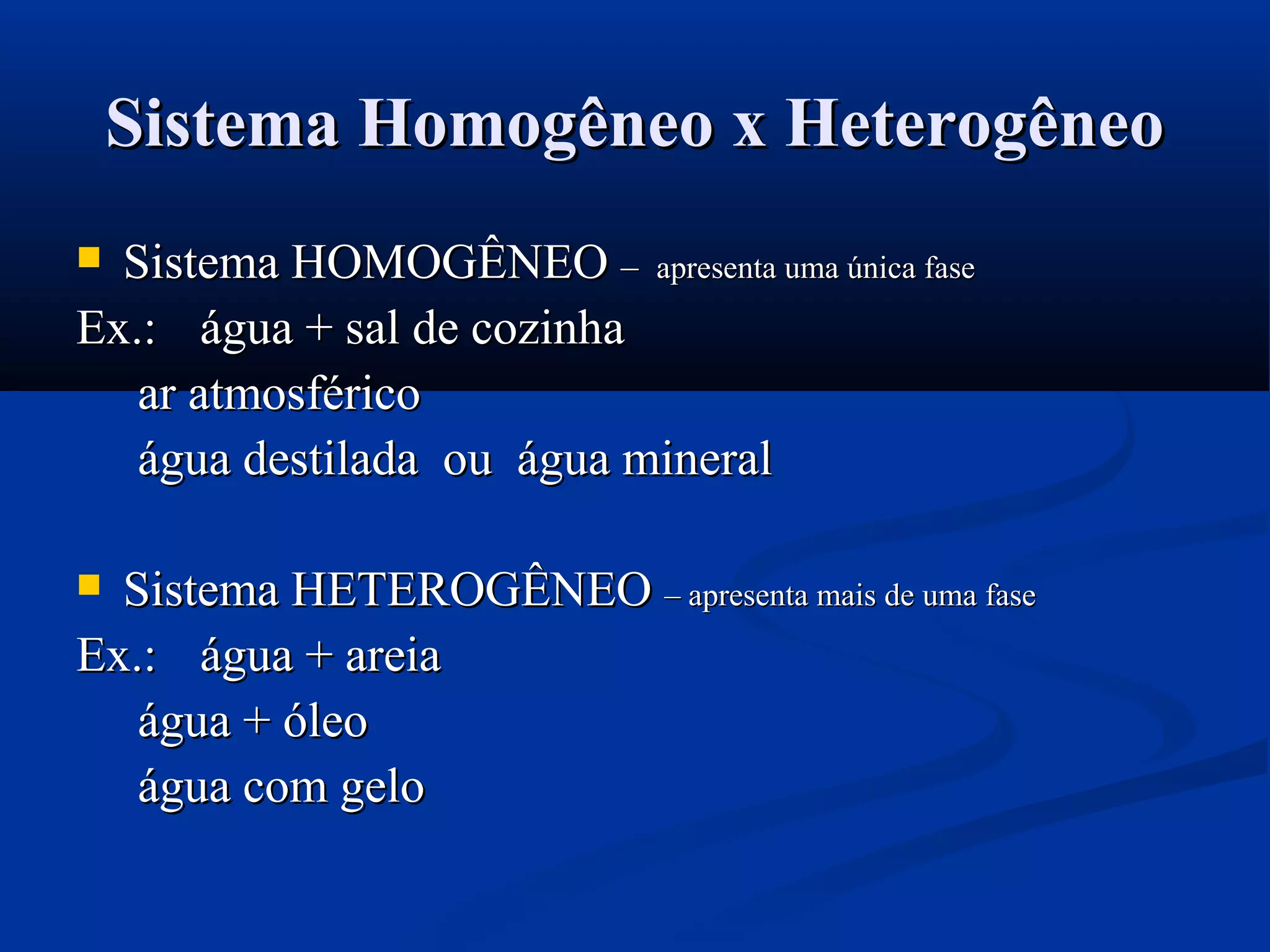 Sistema Homogêneo x HeterogêneoSistema Homogêneo x Heterogêneo
 Sistema HOMOGÊNEOSistema HOMOGÊNEO –– apresenta uma única faseapresenta uma única fase
Ex.:Ex.: água + sal de cozinhaágua + sal de cozinha
ar atmosféricoar atmosférico
água destilada ou água mineralágua destilada ou água mineral
 Sistema HETEROGÊNEOSistema HETEROGÊNEO – apresenta mais de uma fase– apresenta mais de uma fase
Ex.:Ex.: água + areiaágua + areia
água + óleoágua + óleo
água com geloágua com gelo
 