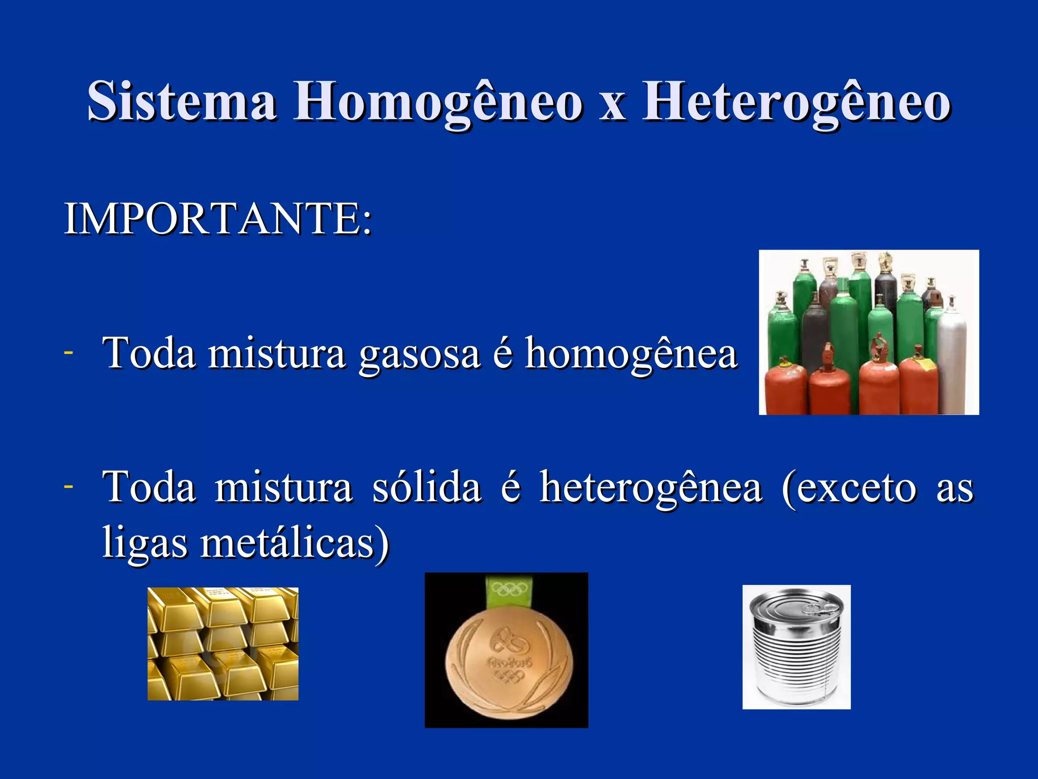 Sistema Homogêneo x HeterogêneoSistema Homogêneo x Heterogêneo
IMPORTANTE:IMPORTANTE:
- Toda mistura gasosa é homogêneaToda mistura gasosa é homogênea
- Toda mistura sólida é heterogênea (exceto asToda mistura sólida é heterogênea (exceto as
ligas metálicas)ligas metálicas)
 