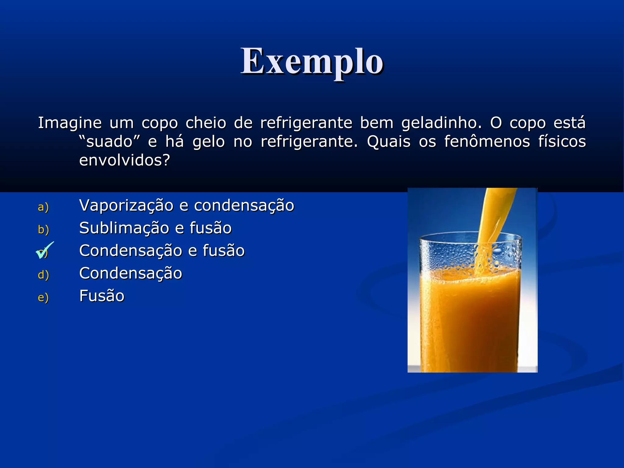 ExemploExemplo
Imagine um copo cheio de refrigerante bem geladinho. O copo estáImagine um copo cheio de refrigerante bem geladinho. O copo está
“suado” e há gelo no refrigerante. Quais os fenômenos físicos“suado” e há gelo no refrigerante. Quais os fenômenos físicos
envolvidos?envolvidos?
a)a) Vaporização e condensaçãoVaporização e condensação
b)b) Sublimação e fusãoSublimação e fusão
c)c) Condensação e fusãoCondensação e fusão
d)d) CondensaçãoCondensação
e)e) FusãoFusão

 