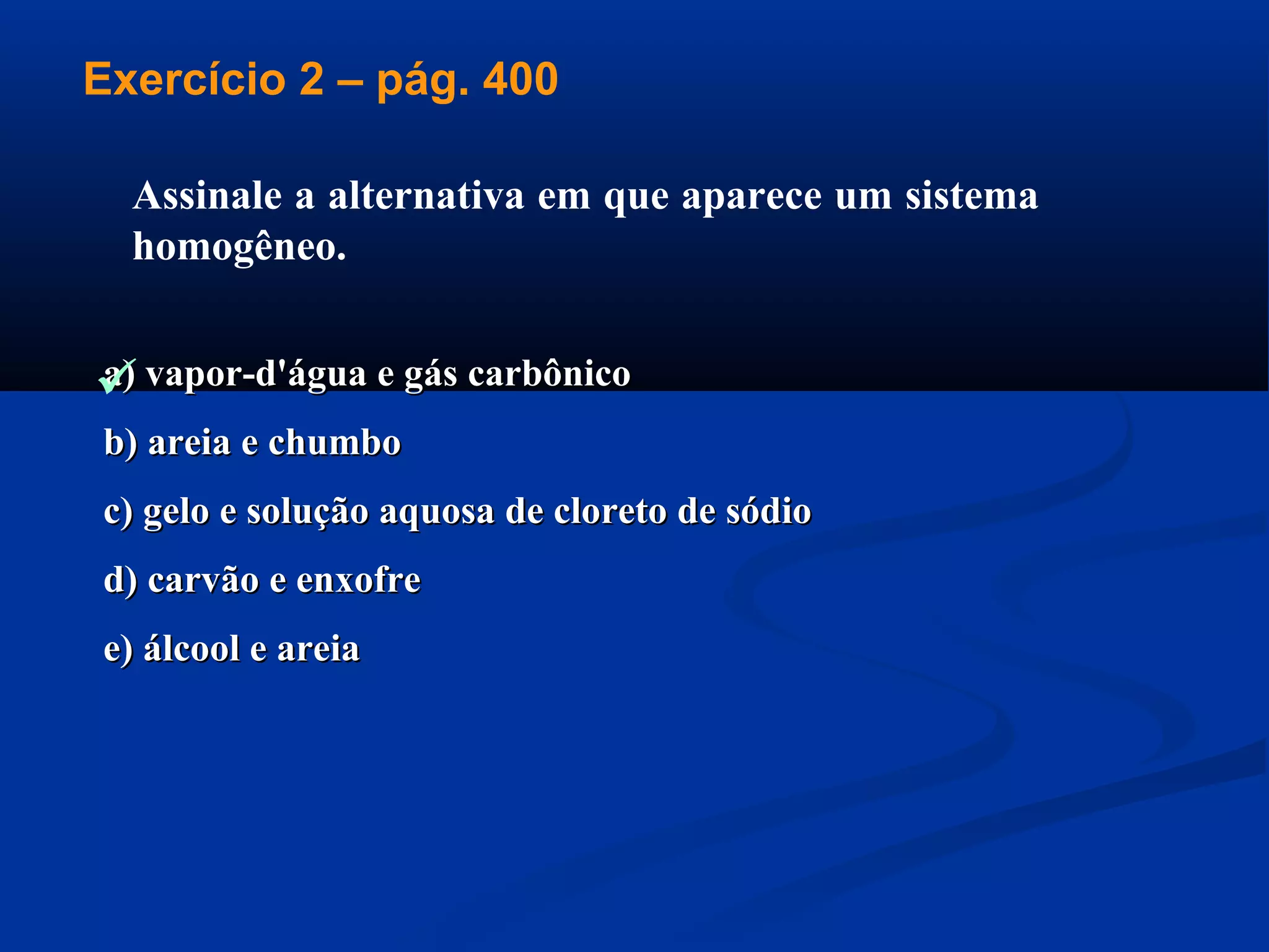 a) vapor-d'água e gás carbônicoa) vapor-d'água e gás carbônico
b) areia e chumbob) areia e chumbo
c) gelo e solução aquosa de cloreto de sódioc) gelo e solução aquosa de cloreto de sódio
d) carvão e enxofred) carvão e enxofre
e) álcool e areiae) álcool e areia
Assinale a alternativa em que aparece um sistema
homogêneo.
Exercício 2 – pág. 400

 