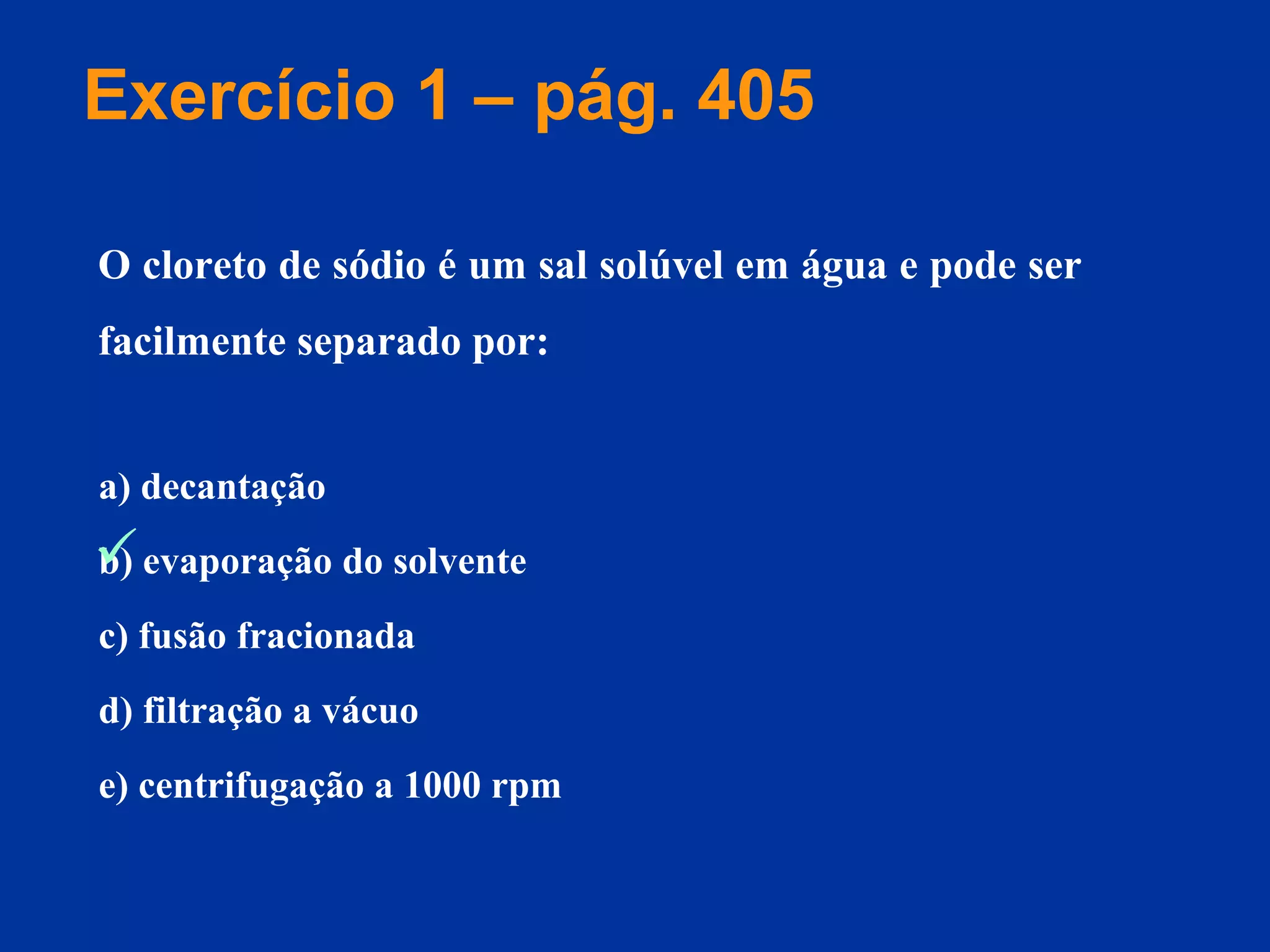 a) decantação
b) evaporação do solvente
c) fusão fracionada
d) filtração a vácuo
e) centrifugação a 1000 rpm
O cloreto de sódio é um sal solúvel em água e pode ser
facilmente separado por:
Exercício 1 – pág. 405

 