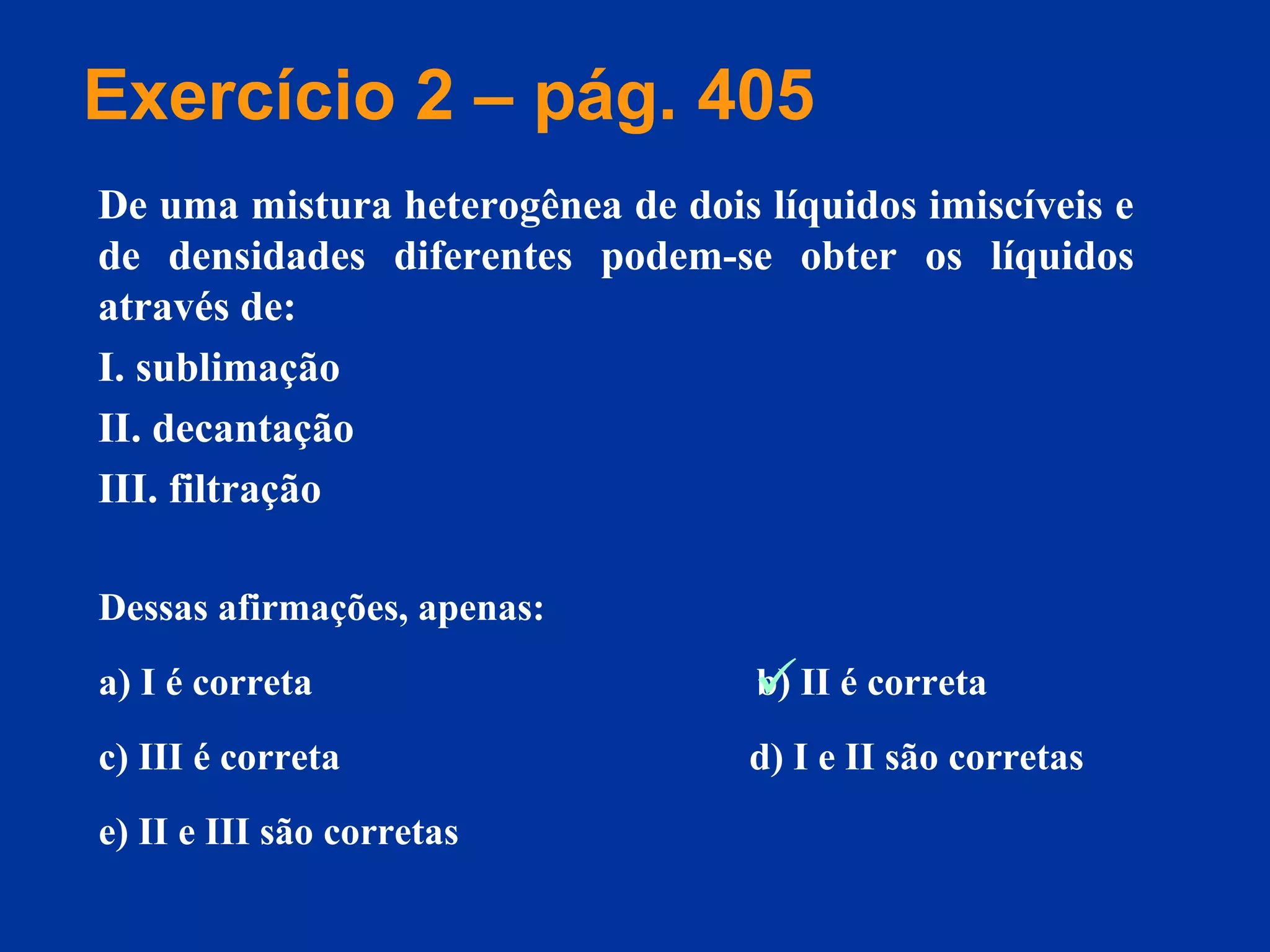 Dessas afirmações, apenas:
a) I é correta b) II é correta
c) III é correta d) I e II são corretas
e) II e III são corretas
De uma mistura heterogênea de dois líquidos imiscíveis e
de densidades diferentes podem-se obter os líquidos
através de:
I. sublimação
II. decantação
III. filtração
Exercício 2 – pág. 405

 