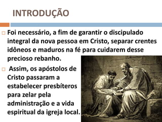 INTRODUÇÃO
 Foi necessário, a fim de garantir o discipulado
integral da nova pessoa em Cristo, separar crentes
idôneos e maduros na fé para cuidarem desse
precioso rebanho.
 Assim, os apóstolos de
Cristo passaram a
estabelecer presbíteros
para zelar pela
administração e a vida
espiritual da igreja local.
 