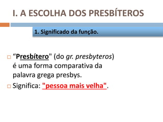 I. A ESCOLHA DOS PRESBÍTEROS
 “Presbítero" (do gr. presbyteros)
é uma forma comparativa da
palavra grega presbys.
 Significa: "pessoa mais velha".
1. Significado da função.
 