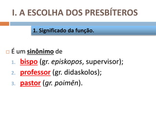 I. A ESCOLHA DOS PRESBÍTEROS
 É um sinônimo de
1. bispo (gr. episkopos, supervisor);
2. professor (gr. didaskolos);
3. pastor (gr. poimēn).
1. Significado da função.
 