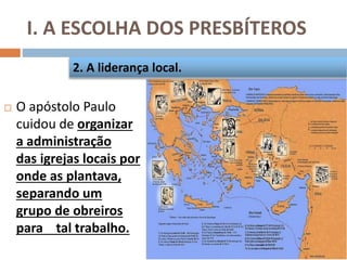 I. A ESCOLHA DOS PRESBÍTEROS
 O apóstolo Paulo
cuidou de organizar
a administração
das igrejas locais por
onde as plantava,
separando um
grupo de obreiros
para tal trabalho.
2. A liderança local.
 