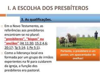 Portanto, o presbítero é um
pastor, um apascentador de
ovelhas!
I. A ESCOLHA DOS PRESBÍTEROS
 Em o Novo Testamento, as
referências aos presbíteros
encontram-se no plural:
"presbíteros", "bispos" ou
"anciãos" (At 11:30; 15:2,4,6;
20:17; Tg 5:14; 1 Pe 5:1).
 Como a liderança local era
formada por um grupo de irmãos
experientes na fé para cuidarem
da igreja, a função dos
presbíteros era pastoral.
3. As qualificações.
 
