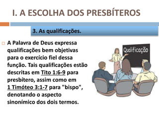 I. A ESCOLHA DOS PRESBÍTEROS
 A Palavra de Deus expressa
qualificações bem objetivas
para o exercício fiel dessa
função. Tais qualificações estão
descritas em Tito 1:6-9 para
presbítero, assim como em
1 Timóteo 3:1-7 para "bispo",
denotando o aspecto
sinonímico dos dois termos.
3. As qualificações.
 