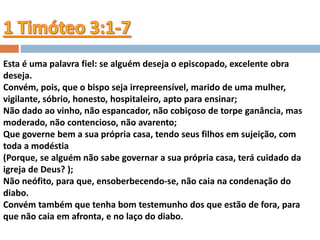 Esta é uma palavra fiel: se alguém deseja o episcopado, excelente obra
deseja.
Convém, pois, que o bispo seja irrepreensível, marido de uma mulher,
vigilante, sóbrio, honesto, hospitaleiro, apto para ensinar;
Não dado ao vinho, não espancador, não cobiçoso de torpe ganância, mas
moderado, não contencioso, não avarento;
Que governe bem a sua própria casa, tendo seus filhos em sujeição, com
toda a modéstia
(Porque, se alguém não sabe governar a sua própria casa, terá cuidado da
igreja de Deus? );
Não neófito, para que, ensoberbecendo-se, não caia na condenação do
diabo.
Convém também que tenha bom testemunho dos que estão de fora, para
que não caia em afronta, e no laço do diabo.
 