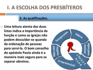 I. A ESCOLHA DOS PRESBÍTEROS
 Uma leitura atenta das duas
listas indica a importância da
função e como as igrejas não
podem descuidar-se quando
da ordenação de pessoas
para servi-la. O bom conselho
do apóstolo Paulo ainda é a
maneira mais segura para se
separar obreiros.
3. As qualificações.
 