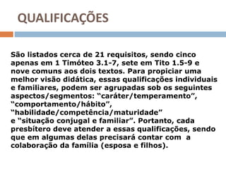 QUALIFICAÇÕES
São listados cerca de 21 requisitos, sendo cinco
apenas em 1 Timóteo 3.1-7, sete em Tito 1.5-9 e
nove comuns aos dois textos. Para propiciar uma
melhor visão didática, essas qualificações individuais
e familiares, podem ser agrupadas sob os seguintes
aspectos/segmentos: “caráter/temperamento”,
“comportamento/hábito”,
“habilidade/competência/maturidade”
e “situação conjugal e familiar”. Portanto, cada
presbítero deve atender a essas qualificações, sendo
que em algumas delas precisará contar com a
colaboração da família (esposa e filhos).
 