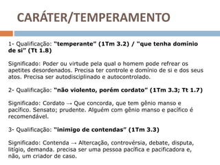 CARÁTER/TEMPERAMENTO
1- Qualificação: “temperante” (1Tm 3.2) / “que tenha domínio
de si” (Tt 1.8)
Significado: Poder ou virtude pela qual o homem pode refrear os
apetites desordenados. Precisa ter controle e domínio de si e dos seus
atos. Precisa ser autodisciplinado e autocontrolado.
2- Qualificação: “não violento, porém cordato” (1Tm 3.3; Tt 1.7)
Significado: Cordato → Que concorda, que tem gênio manso e
pacífico. Sensato; prudente. Alguém com gênio manso e pacífico é
recomendável.
3- Qualificação: “inimigo de contendas” (1Tm 3.3)
Significado: Contenda → Altercação, controvérsia, debate, disputa,
litígio, demanda. precisa ser uma pessoa pacífica e pacificadora e,
não, um criador de caso.
 
