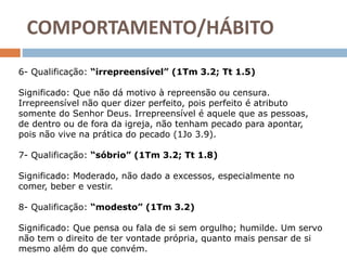 COMPORTAMENTO/HÁBITO
6- Qualificação: “irrepreensível” (1Tm 3.2; Tt 1.5)
Significado: Que não dá motivo à repreensão ou censura.
Irrepreensível não quer dizer perfeito, pois perfeito é atributo
somente do Senhor Deus. Irrepreensível é aquele que as pessoas,
de dentro ou de fora da igreja, não tenham pecado para apontar,
pois não vive na prática do pecado (1Jo 3.9).
7- Qualificação: “sóbrio” (1Tm 3.2; Tt 1.8)
Significado: Moderado, não dado a excessos, especialmente no
comer, beber e vestir.
8- Qualificação: “modesto” (1Tm 3.2)
Significado: Que pensa ou fala de si sem orgulho; humilde. Um servo
não tem o direito de ter vontade própria, quanto mais pensar de si
mesmo além do que convém.
 