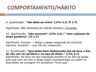 9- Qualificação: “não dado ao vinho” (1Tm 3.3; Tt 1.7)
Significado: Não dominado por bebida alcoólica. Comentar.
10- Qualificação: “não avarento” (1Tm 3.3) / “nem cobiçoso de
torpe ganância” (Tt 1.7)
Significado: Avareza → desejo e apego exagerado de acumular
riquezas. Avarento → que não dá, mesquinho.
11- Qualificação: “que tenha bom testemunho dos de fora, a fim
de não cair no opróbrio e no laço do diabo.” (1Tm 3.7)
Significado: Ele deve ter boa reputação perante os de fora da igreja,
para que nem ele nem a igreja sejam envergonhados ou caiam no
descrédito, ao consagrar um presbítero “ficha suja”.
COMPORTAMENTO/HÁBITO
 