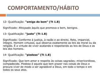 12- Qualificação: “amigo do bem” (Tt 1.8)
Significado: Afeiçoado àquilo que promova o bem, benigno.
13- Qualificação: “justo” (Tt 1.8)
Significado: Conforme à justiça, à razão e ao direito. Reto, imparcial,
íntegro. Homem virtuoso, que observa exatamente as leis da moral ou da
religião. É a virtude de viver acatando e respeitando as leis de Deus e as
leis dos homens.
14- Qualificação: “piedoso” (Tt 1.8)
Significado: Que tem amor e respeito às coisas sagradas; misericordioso,
compadecido. Piedoso é aquele que tem prazer nas coisas de Deus e
procura viver de modo a ser agradável a Deus, em todo o tempo e em
todos os seus atos.
COMPORTAMENTO/HÁBITO
 