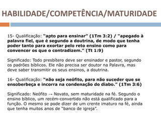 HABILIDADE/COMPETÊNCIA/MATURIDADE
15- Qualificação: “apto para ensinar” (1Tm 3:2) / “apegado à
palavra fiel, que é segundo a doutrina, de modo que tenha
poder tanto para exortar pelo reto ensino como para
convencer os que o contradizem.” (Tt 1:9)
Significado: Todo presbítero deve ser ensinador e pastor, segundo
os padrões bíblicos. Ele não precisa ser doutor na Palavra, mas
deve saber transmitir os seus ensinos, a doutrina.
16- Qualificação: “não seja neófito, para não suceder que se
ensoberbeça e incorra na condenação do diabo.” (1Tm 3:6)
Significado: Neófito → Novato, sem maturidade na fé. Segundo o
ensino bíblico, um recém-convertido não está qualificado para a
função. O mesmo se pode dizer de um crente imaturo na fé, ainda
que tenha muitos anos de “banco de igreja”.
 