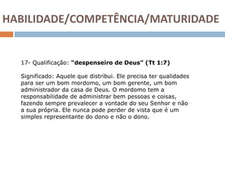 17- Qualificação: “despenseiro de Deus” (Tt 1:7)
Significado: Aquele que distribui. Ele precisa ter qualidades
para ser um bom mordomo, um bom gerente, um bom
administrador da casa de Deus. O mordomo tem a
responsabilidade de administrar bem pessoas e coisas,
fazendo sempre prevalecer a vontade do seu Senhor e não
a sua própria. Ele nunca pode perder de vista que é um
simples representante do dono e não o dono.
HABILIDADE/COMPETÊNCIA/MATURIDADE
 
