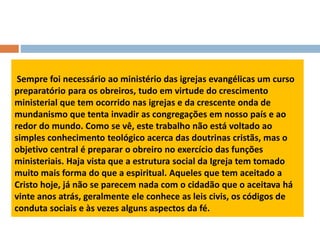 Sempre foi necessário ao ministério das igrejas evangélicas um curso
preparatório para os obreiros, tudo em virtude do crescimento
ministerial que tem ocorrido nas igrejas e da crescente onda de
mundanismo que tenta invadir as congregações em nosso país e ao
redor do mundo. Como se vê, este trabalho não está voltado ao
simples conhecimento teológico acerca das doutrinas cristãs, mas o
objetivo central é preparar o obreiro no exercício das funções
ministeriais. Haja vista que a estrutura social da Igreja tem tomado
muito mais forma do que a espiritual. Aqueles que tem aceitado a
Cristo hoje, já não se parecem nada com o cidadão que o aceitava há
vinte anos atrás, geralmente ele conhece as leis civis, os códigos de
conduta sociais e às vezes alguns aspectos da fé.
 