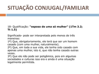 SITUAÇÃO CONJUGAL/FAMILIAR
18- Qualificação: “esposo de uma só mulher” (1Tm 3.2;
Tt 1.5)
Significado- pode ser interpretada pelo menos de três
maneiras:
1ª) Que, obrigatoriamente, ele terá que ser um homem
casado (com uma mulher, naturalmente).
2ª) Que, em toda a sua vida, ele tenha sido casado com
apenas uma mulher, isto é, que não tenha casado outras
vezes.
3ª) Que ele não pode ser poligâmico, pois em algumas
sociedades e culturas isso era e ainda é uma situação
legalmente permitida.
 