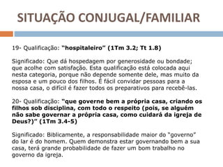 19- Qualificação: “hospitaleiro” (1Tm 3.2; Tt 1.8)
Significado: Que dá hospedagem por generosidade ou bondade;
que acolhe com satisfação. Esta qualificação está colocada aqui
nesta categoria, porque não depende somente dele, mas muito da
esposa e um pouco dos filhos. É fácil convidar pessoas para a
nossa casa, o difícil é fazer todos os preparativos para recebê-las.
20- Qualificação: “que governe bem a própria casa, criando os
filhos sob disciplina, com todo o respeito (pois, se alguém
não sabe governar a própria casa, como cuidará da igreja de
Deus?)” (1Tm 3.4-5)
Significado: Biblicamente, a responsabilidade maior do “governo”
do lar é do homem. Quem demonstra estar governando bem a sua
casa, terá grande probabilidade de fazer um bom trabalho no
governo da igreja.
SITUAÇÃO CONJUGAL/FAMILIAR
 