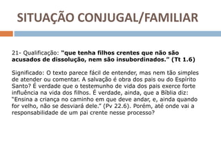 21- Qualificação: “que tenha filhos crentes que não são
acusados de dissolução, nem são insubordinados.” (Tt 1.6)
Significado: O texto parece fácil de entender, mas nem tão simples
de atender ou comentar. A salvação é obra dos pais ou do Espírito
Santo? É verdade que o testemunho de vida dos pais exerce forte
influência na vida dos filhos. É verdade, ainda, que a Bíblia diz:
“Ensina a criança no caminho em que deve andar, e, ainda quando
for velho, não se desviará dele.” (Pv 22.6). Porém, até onde vai a
responsabilidade de um pai crente nesse processo?
SITUAÇÃO CONJUGAL/FAMILIAR
 