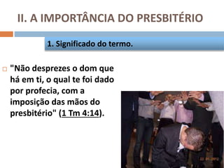 II. A IMPORTÂNCIA DO PRESBITÉRIO
 "Não desprezes o dom que
há em ti, o qual te foi dado
por profecia, com a
imposição das mãos do
presbitério" (1 Tm 4:14).
1. Significado do termo.
 