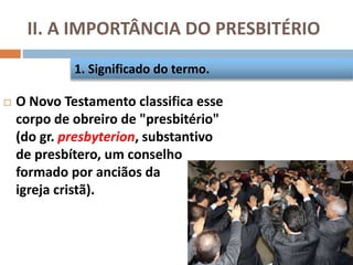 II. A IMPORTÂNCIA DO PRESBITÉRIO
 O Novo Testamento classifica esse
corpo de obreiro de "presbitério"
(do gr. presbyterion, substantivo
de presbítero, um conselho
formado por anciãos da
igreja cristã).
1. Significado do termo.
 