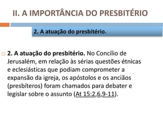 II. A IMPORTÂNCIA DO PRESBITÉRIO
 2. A atuação do presbitério. No Concílio de
Jerusalém, em relação às sérias questões étnicas
e eclesiásticas que podiam comprometer a
expansão da igreja, os apóstolos e os anciãos
(presbíteros) foram chamados para debater e
legislar sobre o assunto (At 15:2,6,9-11).
2. A atuação do presbitério.
 