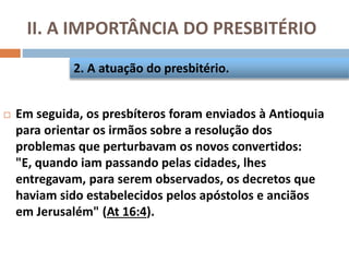 II. A IMPORTÂNCIA DO PRESBITÉRIO
 Em seguida, os presbíteros foram enviados à Antioquia
para orientar os irmãos sobre a resolução dos
problemas que perturbavam os novos convertidos:
"E, quando iam passando pelas cidades, lhes
entregavam, para serem observados, os decretos que
haviam sido estabelecidos pelos apóstolos e anciãos
em Jerusalém" (At 16:4).
2. A atuação do presbitério.
 