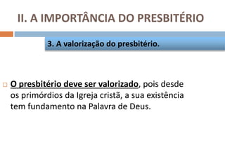 II. A IMPORTÂNCIA DO PRESBITÉRIO
 O presbitério deve ser valorizado, pois desde
os primórdios da Igreja cristã, a sua existência
tem fundamento na Palavra de Deus.
3. A valorização do presbitério.
 