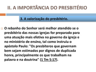 II. A IMPORTÂNCIA DO PRESBITÉRIO
 O rebanho do Senhor será melhor atendido se o
presbitério das nossas igrejas for preparado para
uma atuação mais efetiva no governo da igreja e
no ministério de ensino, tal como instruiu o
apóstolo Paulo: "Os presbíteros que governam
bem sejam estimados por dignos de duplicada
honra, principalmente os que trabalham na
palavra e na doutrina" (1 Tm 5:17).
3. A valorização do presbitério.
 