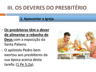 III. OS DEVERES DO PRESBITÉRIO
 Os presbíteros têm o dever
de alimentar o rebanho de
Deus com a exposição da
Santa Palavra.
 O apóstolo Pedro bem
exortou aos presbíteros da
sua época acerca desta
tarefa: (1 Pe 5:2a).
1. Apascentar a igreja.
 