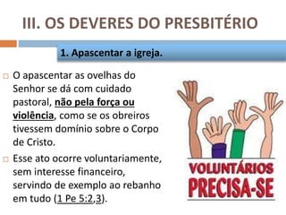 III. OS DEVERES DO PRESBITÉRIO
 O apascentar as ovelhas do
Senhor se dá com cuidado
pastoral, não pela força ou
violência, como se os obreiros
tivessem domínio sobre o Corpo
de Cristo.
 Esse ato ocorre voluntariamente,
sem interesse financeiro,
servindo de exemplo ao rebanho
em tudo (1 Pe 5:2,3).
1. Apascentar a igreja.
 