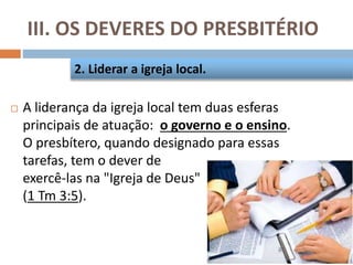 III. OS DEVERES DO PRESBITÉRIO
 A liderança da igreja local tem duas esferas
principais de atuação: o governo e o ensino.
O presbítero, quando designado para essas
tarefas, tem o dever de
exercê-las na "Igreja de Deus"
(1 Tm 3:5).
2. Liderar a igreja local.
 