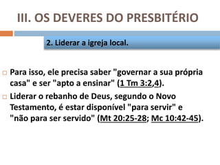 III. OS DEVERES DO PRESBITÉRIO
 Para isso, ele precisa saber "governar a sua própria
casa" e ser "apto a ensinar" (1 Tm 3:2,4).
 Liderar o rebanho de Deus, segundo o Novo
Testamento, é estar disponível "para servir" e
"não para ser servido" (Mt 20:25-28; Mc 10:42-45).
2. Liderar a igreja local.
 