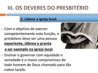 III. OS DEVERES DO PRESBITÉRIO
 Com o objetivo de exercer
competentemente esta função, o
presbítero deve ser uma pessoa
experiente, idônea e pronta
a ser exemplo na igreja local.
 Ensinar e governar com equidade e
seriedade é o maior compromisso de
todo homem de Deus chamado para tão
nobre tarefa.
2. Liderar a igreja local.
 
