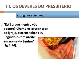 III. OS DEVERES DO PRESBITÉRIO
 "Está alguém entre vós
doente? Chame os presbíteros
da igreja, e orem sobre ele,
ungindo-o com azeite
em nome do Senhor"
(Tg 5:14).
3. Ungir os enfermos.
 