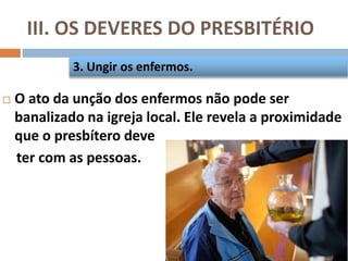 III. OS DEVERES DO PRESBITÉRIO
 O ato da unção dos enfermos não pode ser
banalizado na igreja local. Ele revela a proximidade
que o presbítero deve
ter com as pessoas.
3. Ungir os enfermos.
 